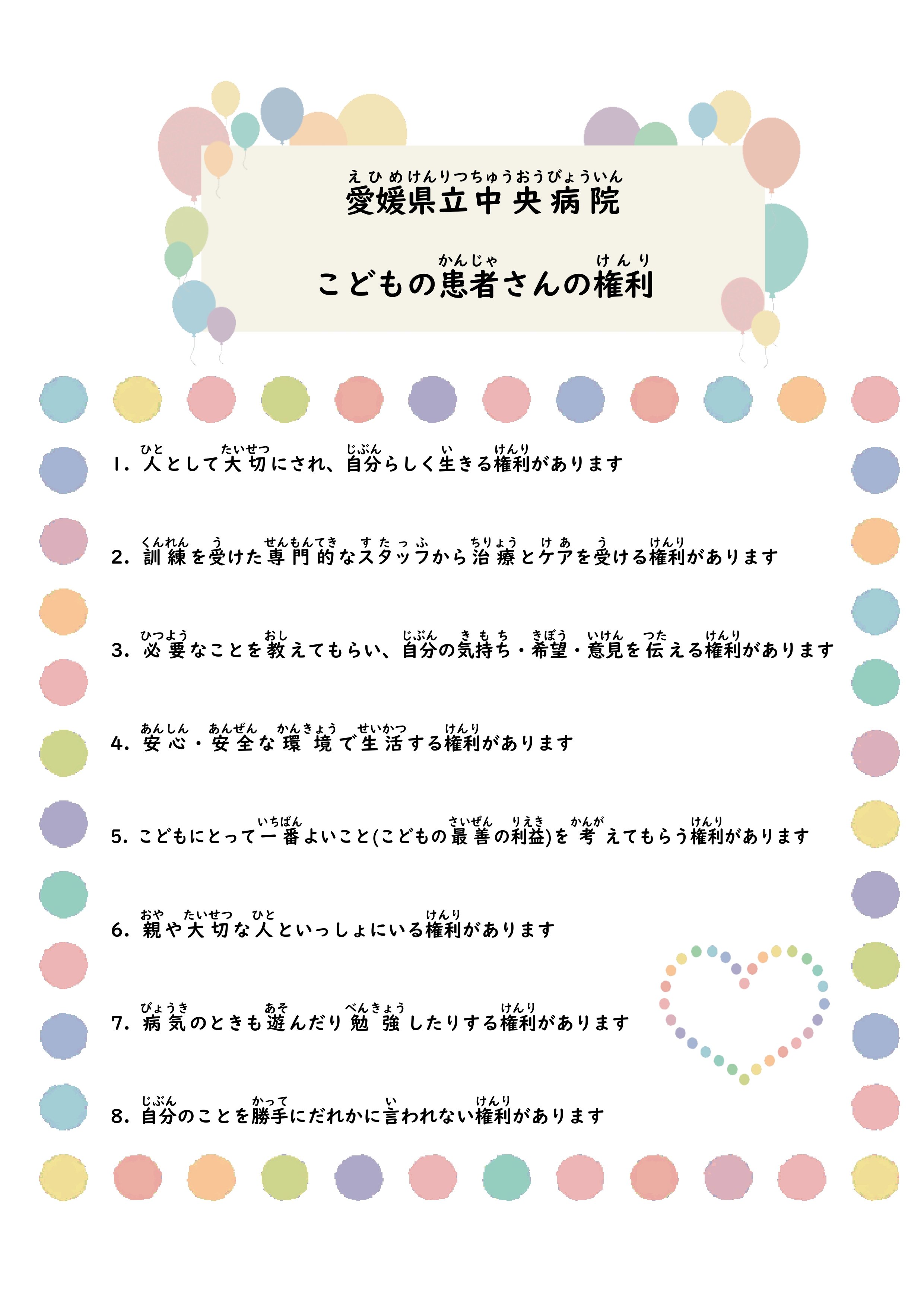 こどもの患者さんの権利　①人として大切にされ、自分らしく生きる権利があります ②訓練を受けた専門的なスタッフから治療とケアを受ける権利があります ③必要なことを教えてもらい、自分の気持ち・希望・意見を伝える権利があります ④安心・安全な環境で生活する権利があります ⑤子どもにとって一番よいこと(子どもの最善の利益)を考えてもらう権利があります ⑥親や大切な人といっしょにいる権利があります ⑦病気のときも遊んだり勉強したりする権利があります ⑧自分のことを勝手にだれかに言われない権利があります